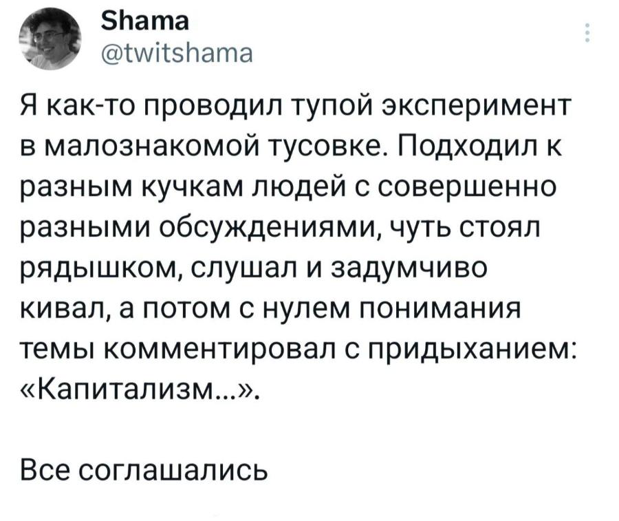 Shama @twitshama Я как-то проводил тупой эксперимент в малознакомой тусовке. Подходил к разным кучкам людей с совершенно разными обсуждениями, чуть стоял рядышком, слушал и задумчиво кивал, а потом с нулем понимания темы комментировал с придыханием: &laquo;Капитализм...&raquo;. Все соглашались