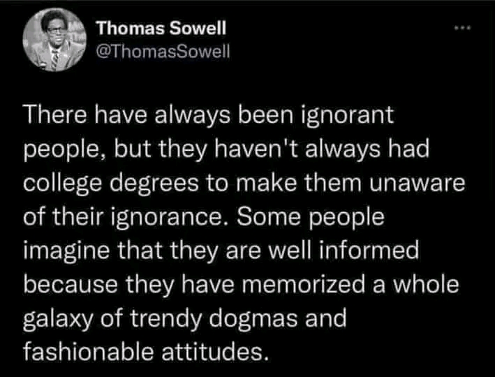 Thomas Sowell @ThomasSowell There have always been ignorant people, but they haven't always had college degrees to make them unaware of their ignorance. Some people imagine that they are well informed because they have memorized a whole galaxy of trendy dogmas and fashionable attitudes.