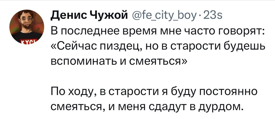 Денис Чужой @fe_city_boy &bull;23s В последнее время мне часто говорят: &laquo;Сейчас пиздец, но в старости будешь вспоминать и смеяться&raquo; По ходу, в старости я буду постоянно смеяться, и меня сдадут в дурдом.
