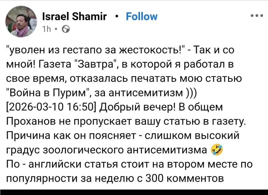 Israel Shamir &bull; Follow 1h &bull; "уволен из гестапо за жестокость!" - Так и со мной! Газета "Завтра", в которой я работал в свое время, отказалась печатать мою статью "Война в Пурим", за антисемитизм ))) [2026-03-10 16:50] Добрый вечер! В общем Проханов не пропускает вашу статью в газету. Причина как он поясняет - слишком высокий градус зоологического антисемитизма По - английски статья стоит на втором месте по популярности за неделю с 300 комментов