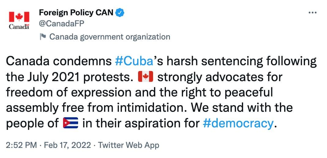 Canad&auml; Foreign Policy CAN &reg; @CanadaFP Canada government organization Canada condemns #Cuba's harsh sentencing following the July 2021 protests. (* strongly advocates for freedom of expression and the right to peaceful assembly free from intimidation. We stand with the people of E in their aspiration for #democracy. 2:52 PM &bull; Feb 17, 2022 &bull; Twitter Web App