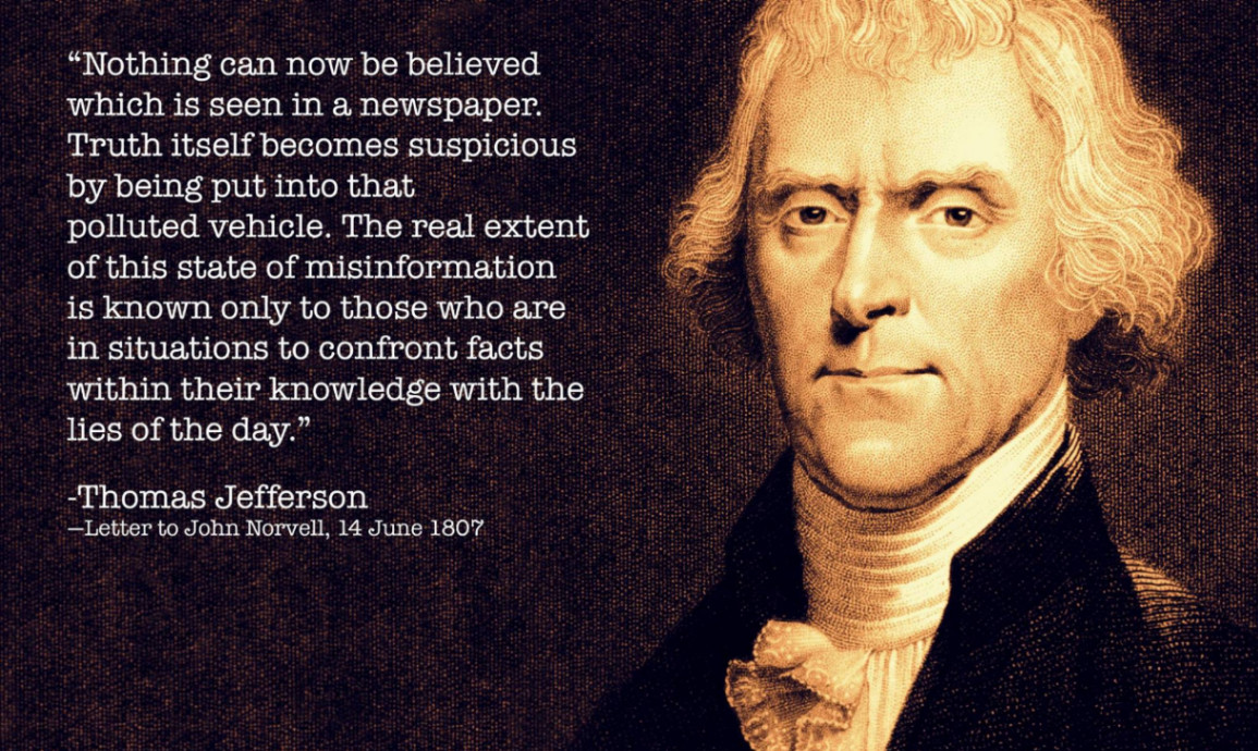 "Nothing can now be believed which is seen in a newspaper. Truth itself becomes suspicious by being put into that polluted vehicle. The real extent of this state of misinformation is known only to those who are in situations to confront facts within their knowledge with the lies of the day." -Thomas Jefferson -Letter to John Norvell, 14 June 1807